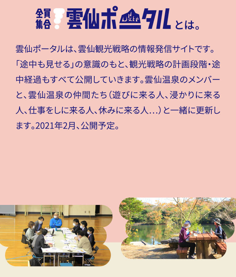 雲仙ポータルは、雲仙観光戦略の情報発信サイトです。「途中も見せる」の意識のもと、観光戦略の計画段階・途中経過もすべて公開していきます。雲仙温泉のメンバーと、雲仙温泉の仲間たち（遊びに来る人、浸かりに来る人、仕事をしに来る人、休みに来る人…）と一緒に更新します。2021年2月、公開予定。