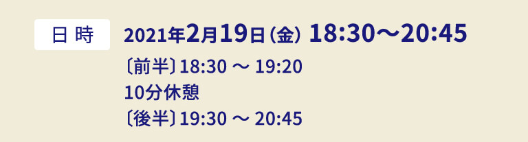 2021年2月19日（金） 18:30〜20:45〔前半〕18:30 〜 19:20  10分休憩 〔後半〕19:30 〜 20:45
