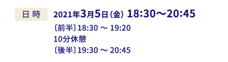 2021年3月5日（金） 18:30〜20:45〔前半〕18:30 〜 19:20 10分休憩〔後半〕19:30 〜 20:45