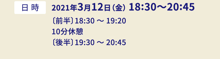 2021年3月12日（金） 18:30〜20:45〔前半〕18:30 〜 19:20 10分休憩〔後半〕19:30 〜 20:45